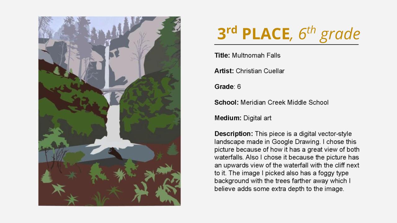 3rd place, 6th grade winner: digital drawing of Multnomah Falls. Title: Multnomah Falls Artist: Christian Cuellar Grade: 6 School: Meridian Creek Middle School Medium: Digital art Description: This piece is a digital vector-style landscape made in Google Drawing. I chose this picture because of how it has a great view of both waterfalls. Also I chose it because the picture has an upwards view of the waterfall with the cliff next to it. The image I picked also has a foggy type background with the trees farther away which I believe adds some extra depth to the image.