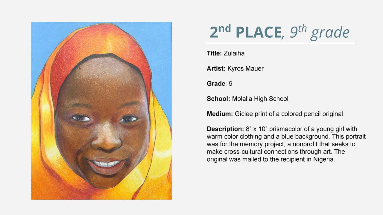 2nd place, 9th grade: colored pencil drawing of a girl in a orange hijab on a blue background. Title: Zulaiha Artist: Kyros Mauer Grade: 9 School: Molalla High School Medium: Giclee print of a colored pencil original Description: 8” x 10” prismacolor of a young girl with warm color clothing and a blue background. This portrait was for the memory project, a nonprofit that seeks to make cross-cultural connections through art. The original was mailed to the recipient in Nigeria.