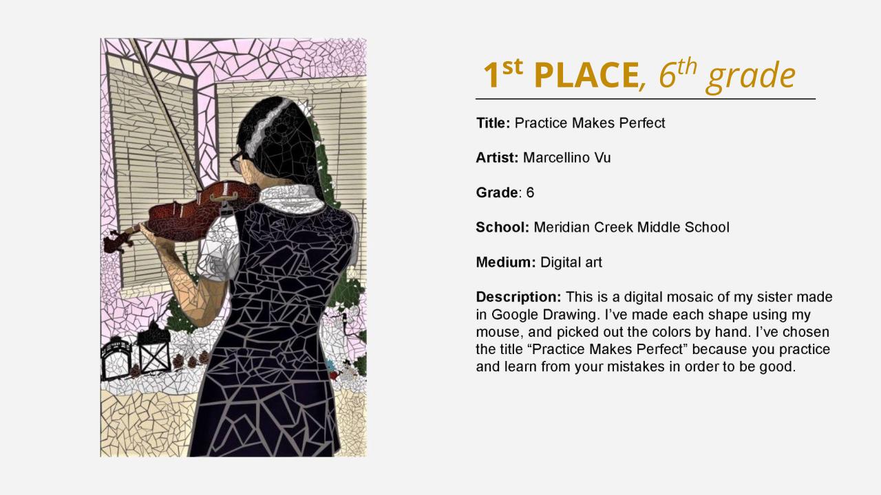 1st place, 6th grade: digital illustration of a girl playing violin from the back in a mosaic style. Title: Practice Makes Perfect Artist: Marcellino Vu Grade: 6 School: Meridian Creek Middle School Medium: Digital art Description: This is a digital mosaic of my sister made in Google Drawing. I’ve made each shape using my mouse, and picked out the colors by hand. I’ve chosen the title “Practice Makes Perfect” because you practice and learn from your mistakes in order to be good.