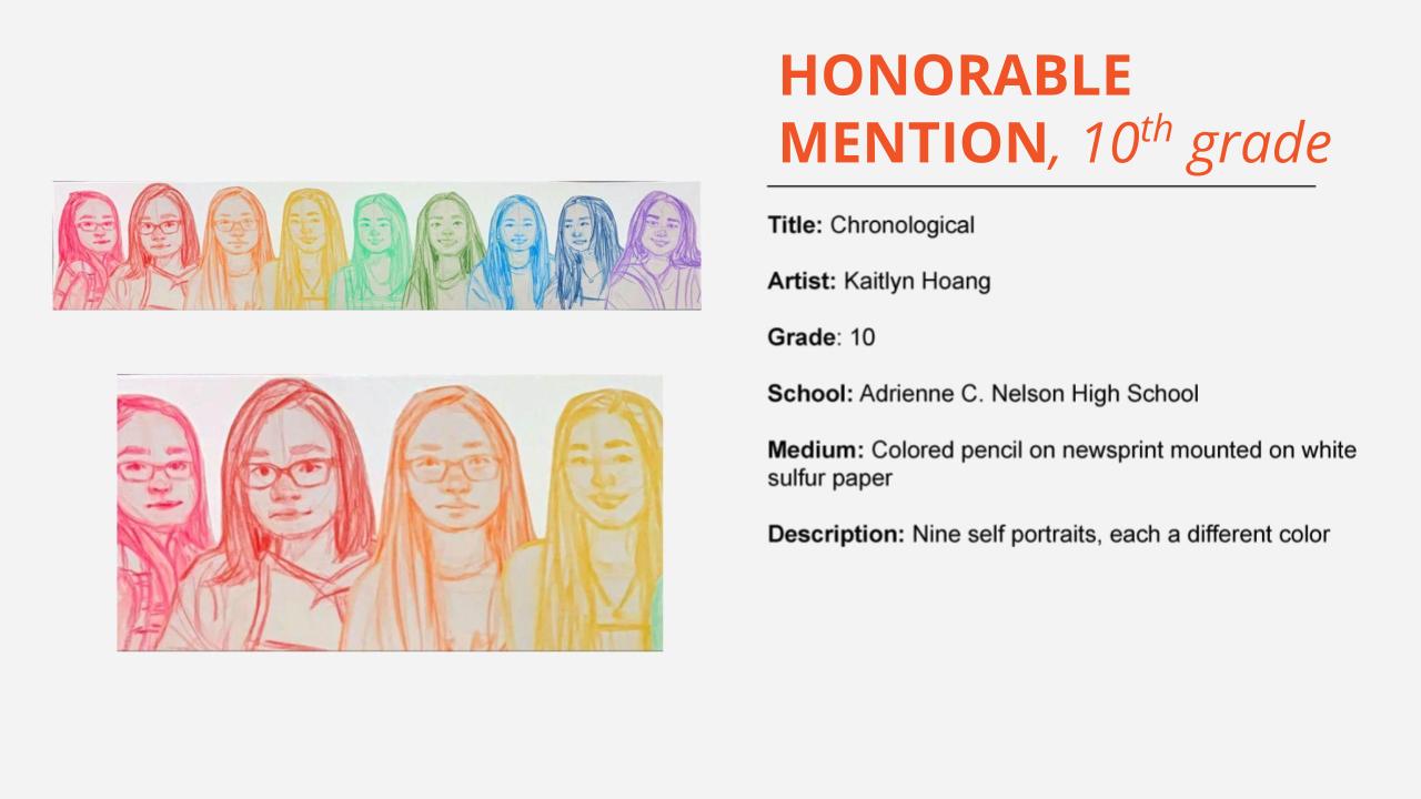 Honorable mention, 10th grade: colored pencil drawing of 9 girls in a row each drawn in a different color in rainbow order. Title: Chronological Artist: Kaitlyn Hoang Grade: 10 School: Adrienne C. Nelson High School Medium: Colored pencil on newsprint mounted on white sulfur paper Description: Nine self portraits, each a different color