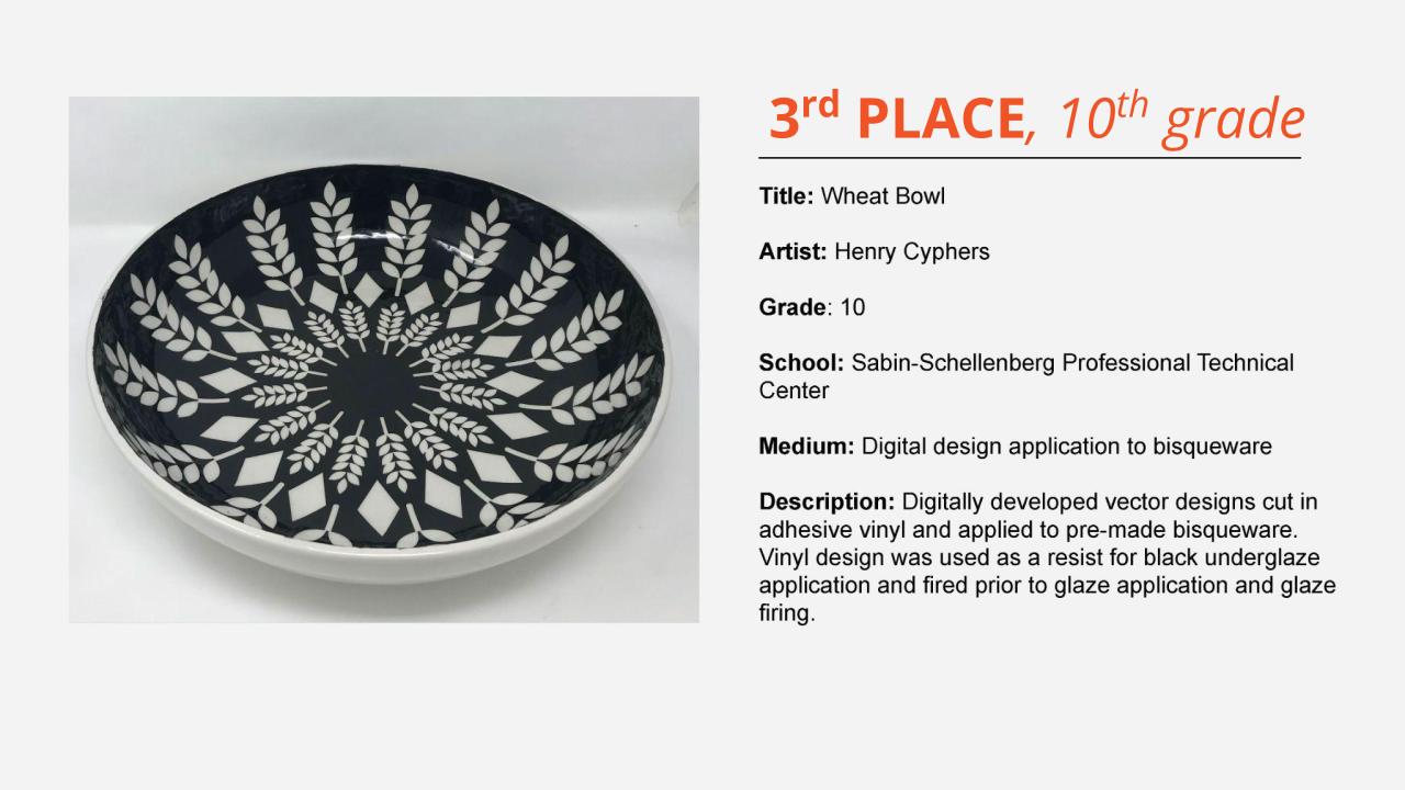 3rd place, 10th grade: glossy ceramic bowl with black and white geometric design with wheat tassels. Title: Wheat Bowl Artist: Henry Cyphers Grade: 10 School: Sabin-Schellenberg Professional Technical Center Medium: Digital design application to bisqueware Description: Digitally developed vector designs cut in adhesive vinyl and applied to pre-made bisqueware. Vinyl design was used as a resist for black underglaze application and fired prior to glaze application and glaze firing.
