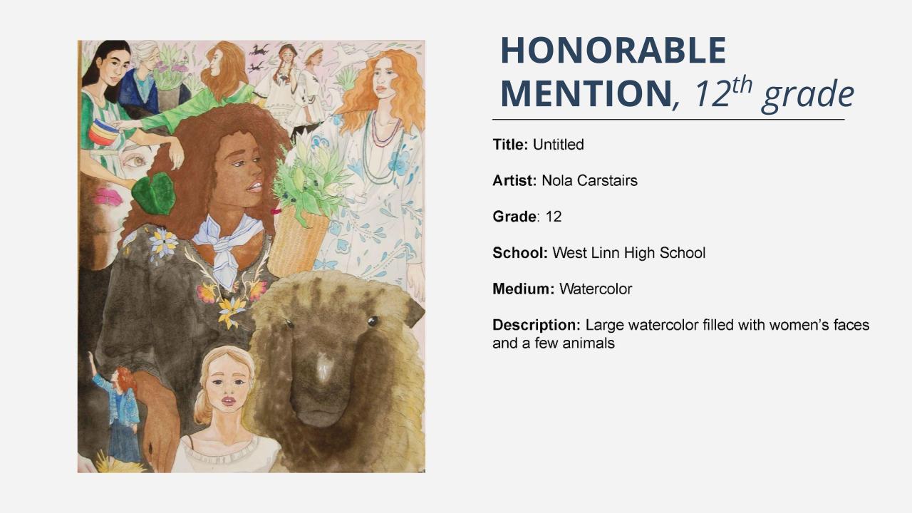 Honorable mention, 12th grade: colored pencil drawing of many women and some animals. Title: Untitled Artist: Nola Carstairs Grade: 12 School: West Linn High School Medium: Watercolor Description: Large watercolor filled with women’s faces and a few animals