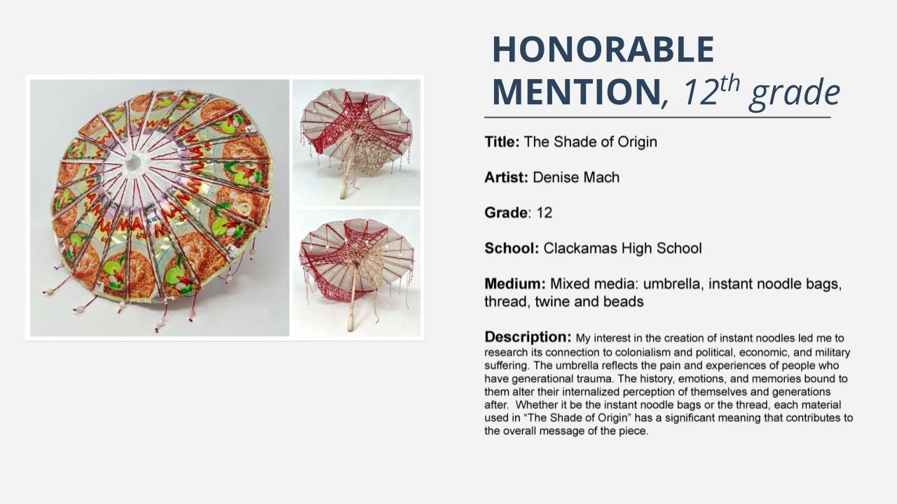 Honorable mention, 12th grade: parasol made of instant noodle bags. Title: The Shade of Origin Artist: Denise Mach Grade: 12 School: Clackamas High School Medium: Mixed media: umbrella, instant noodle bags, thread, twine and beads Description: My interest in the creation of instant noodles led me to research its connection to colonialism and political, economic, and military suffering. The umbrella reflects the pain and experiences of people who have generational trauma. The history, emotions, and memories bound to them alter their internalized perception of themselves and generations after. Whether it be the instant noodle bags or the thread, each material used in “The Shade of Origin” has a significant meaning that contributes to the overall message of the piece.